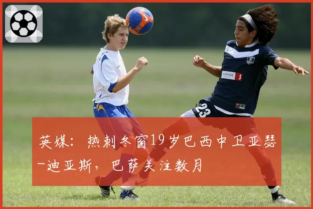 英媒：热刺冬窗19岁巴西中卫亚瑟-迪亚斯，巴萨关注数月