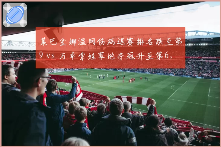 莱巴金娜温网伤病退赛排名跌至第9 vs 万卓索娃草地夺冠升至第6,WTA草地女王更替