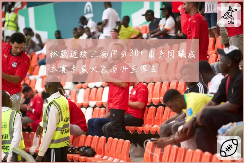 林葳连续三场得分30+ 南京同曦成本赛季最大黑马升至第五