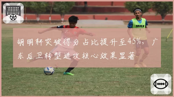 胡明轩突破得分占比提升至45%,广东后卫转型进攻核心效果显著