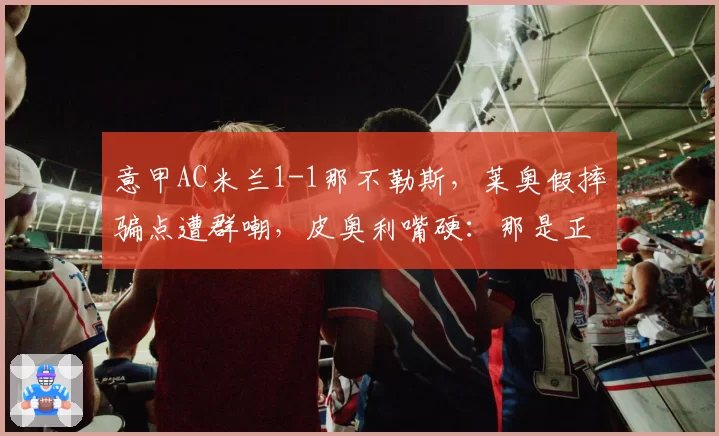 意甲AC米兰1-1那不勒斯，莱奥假摔骗点遭群嘲，皮奥利嘴硬：那是正常接触