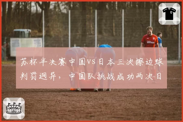 苏杯半决赛中国vs日本三次擦边球判罚迥异，中国队挑战成功两次日本队零次