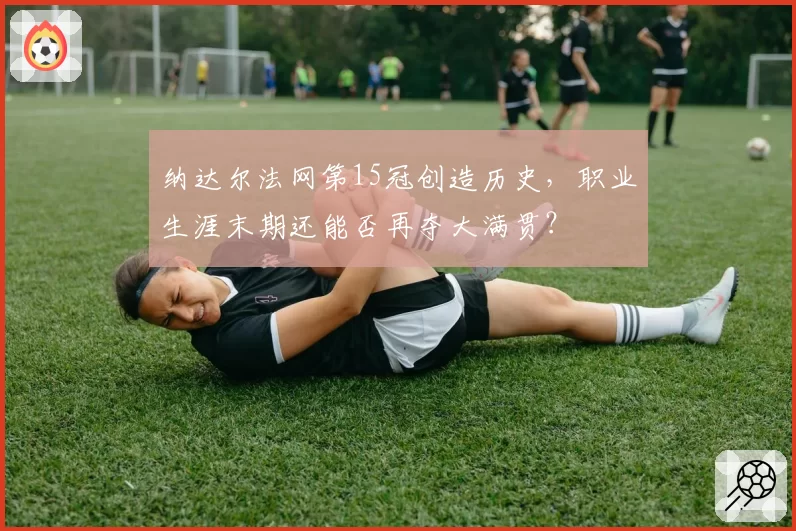 纳达尔法网第15冠创造历史,职业生涯末期还能否再夺大满贯?