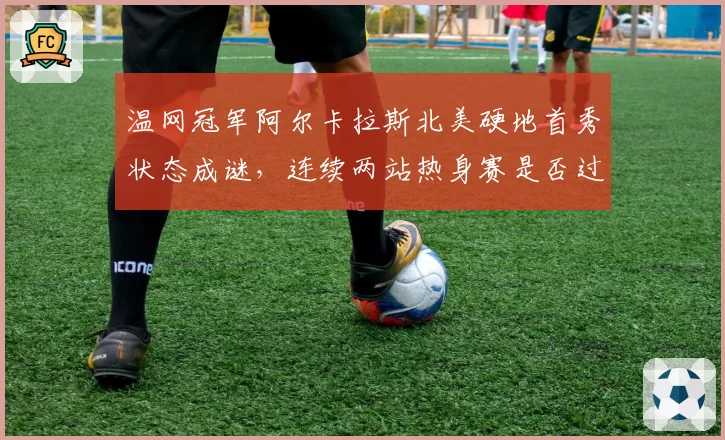 温网冠军阿尔卡拉斯北美硬地首秀状态成谜，连续两站热身赛是否过密？