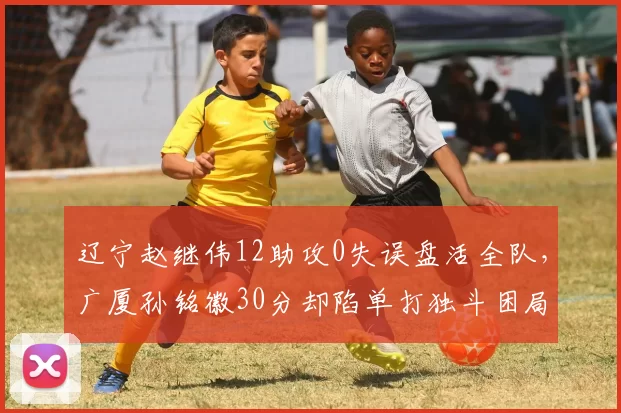 辽宁赵继伟12助攻0失误盘活全队,广厦孙铭徽30分却陷单打独斗困局