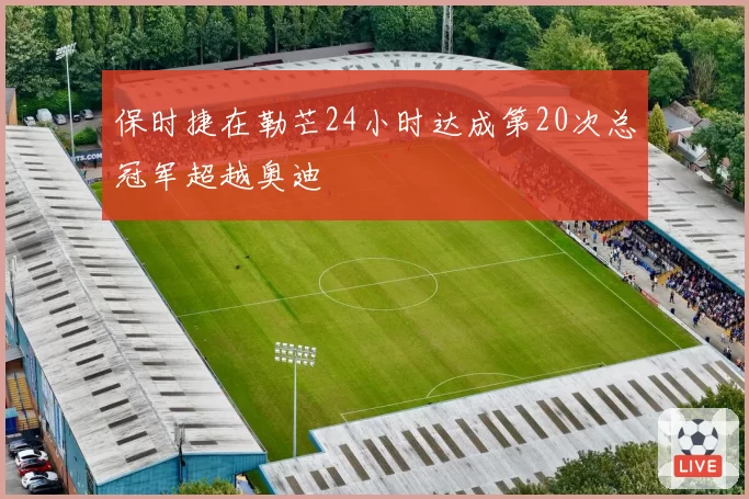 保时捷在勒芒24小时达成第20次总冠军超越奥迪