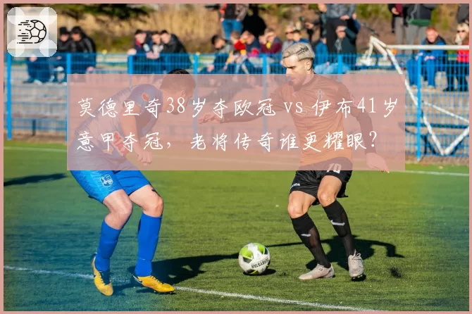 莫德里奇38岁夺欧冠 vs 伊布41岁意甲夺冠，老将传奇谁更耀眼？