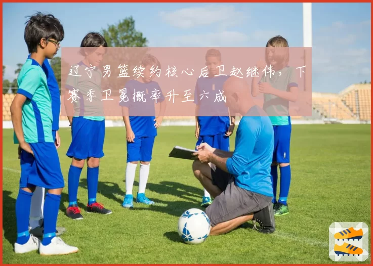 辽宁男篮续约核心后卫赵继伟，下赛季卫冕概率升至六成