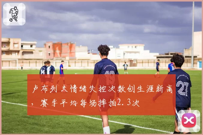 卢布列夫情绪失控次数创生涯新高，赛季平均每场摔拍2.3次