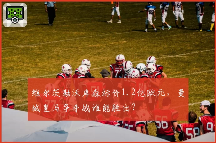 维尔茨勒沃库森标价1.2亿欧元，曼城皇马争夺战谁能胜出？