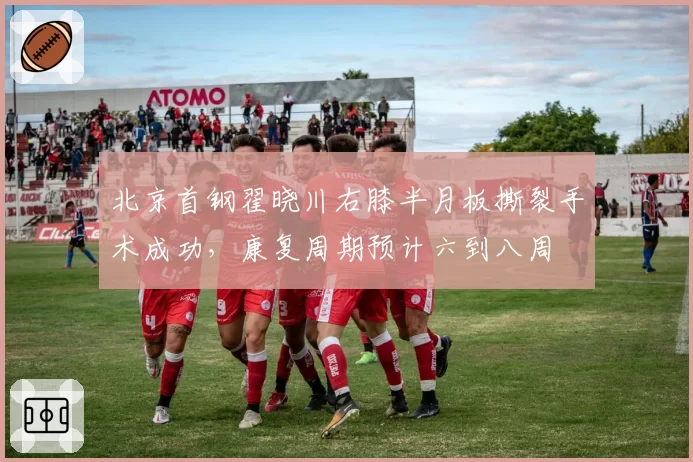 北京首钢翟晓川右膝半月板撕裂手术成功，康复周期预计六到八周