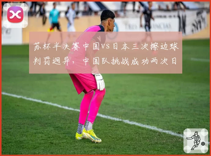苏杯半决赛中国vs日本三次擦边球判罚迥异，中国队挑战成功两次日本队零次