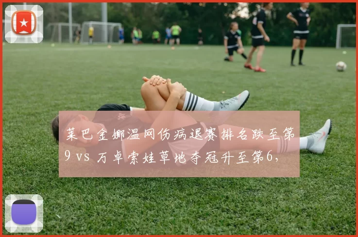 莱巴金娜温网伤病退赛排名跌至第9 vs 万卓索娃草地夺冠升至第6，WTA草地女王更替