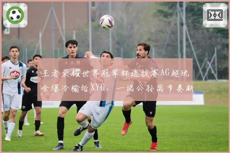 王者荣耀世界冠军杯选拔赛AG超玩会爆冷输给XYG，一诺公孙离节奏断档，出线危机？