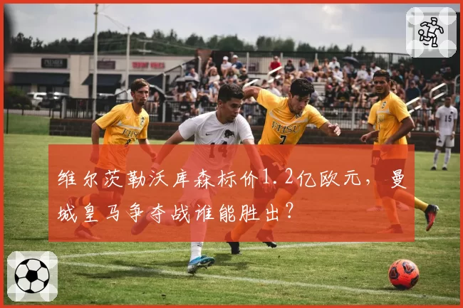 维尔茨勒沃库森标价1.2亿欧元,曼城皇马争夺战谁能胜出?