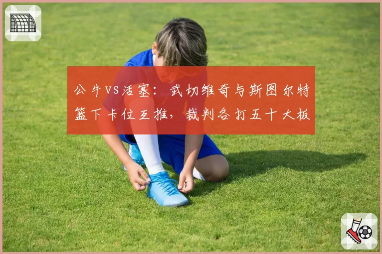 公牛vs活塞：武切维奇与斯图尔特篮下卡位互推，裁判各打五十大板