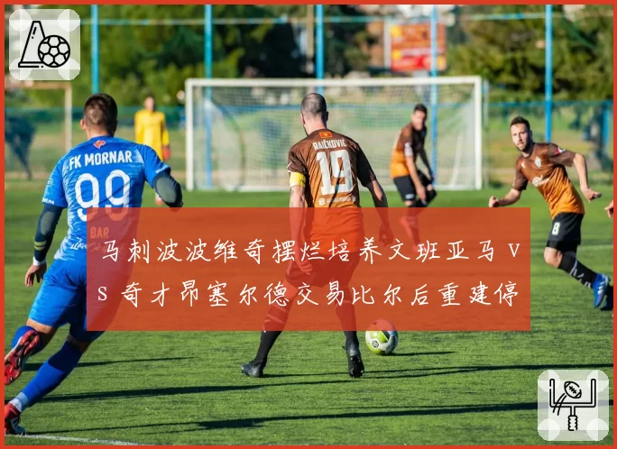 马刺波波维奇摆烂培养文班亚马 vs 奇才昂塞尔德交易比尔后重建停滞,摆烂策略效果差异