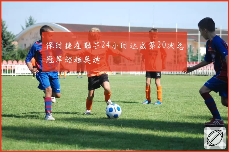 保时捷在勒芒24小时达成第20次总冠军超越奥迪