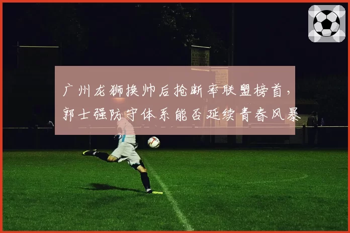 广州龙狮换帅后抢断率联盟榜首，郭士强防守体系能否延续青春风暴？
