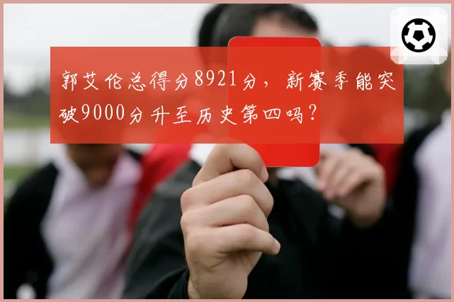 郭艾伦总得分8921分,新赛季能突破9000分升至历史第四吗?