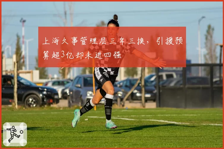 上海久事管理层三年三换，引援预算超3亿却未进四强