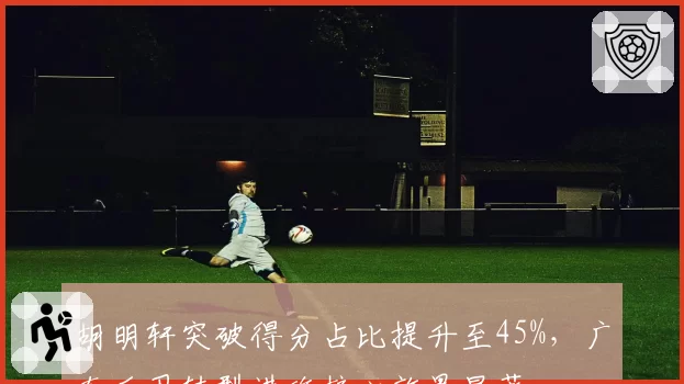 胡明轩突破得分占比提升至45%,广东后卫转型进攻核心效果显著