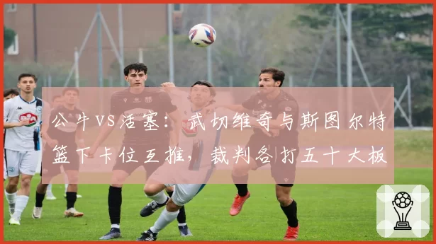 公牛vs活塞:武切维奇与斯图尔特篮下卡位互推,裁判各打五十大板