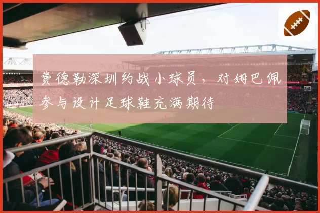 费德勒深圳约战小球员,对姆巴佩参与设计足球鞋充满期待