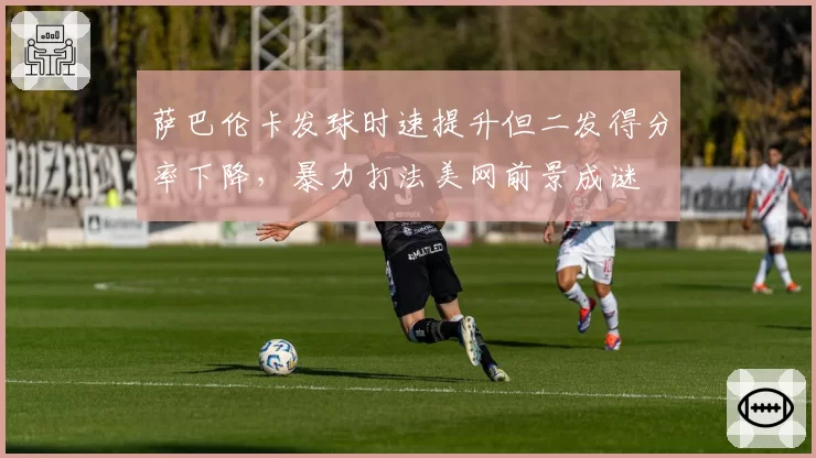 萨巴伦卡发球时速提升但二发得分率下降,暴力打法美网前景成谜