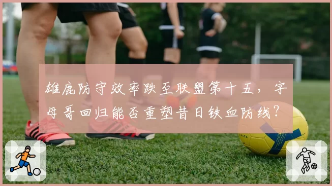 雄鹿防守效率跌至联盟第十五,字母哥回归能否重塑昔日铁血防线?