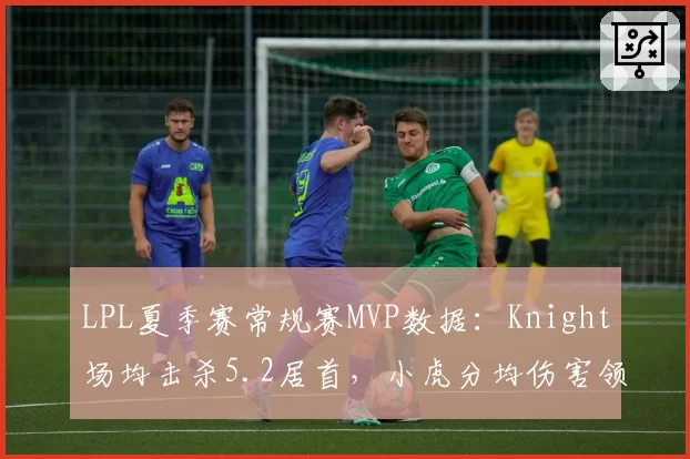 LPL夏季赛常规赛MVP数据：Knight场均击杀5.2居首，小虎分均伤害领跑