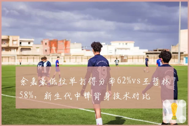 余嘉豪低位单打得分率62%vs王哲林58%，新生代中锋背身技术对比