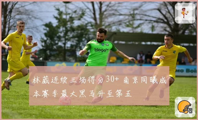 林葳连续三场得分30+ 南京同曦成本赛季最大黑马升至第五
