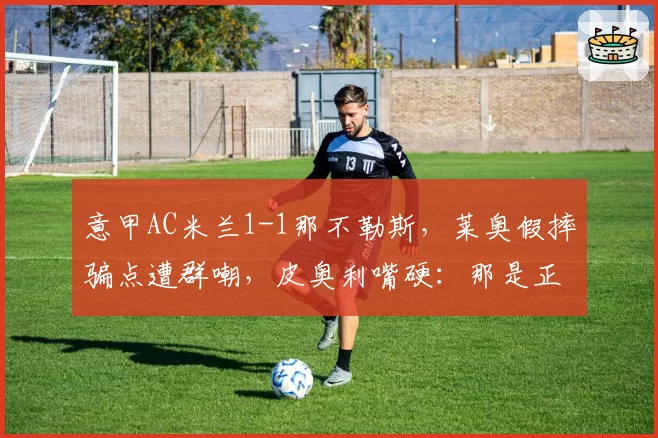 意甲AC米兰1-1那不勒斯，莱奥假摔骗点遭群嘲，皮奥利嘴硬：那是正常接触