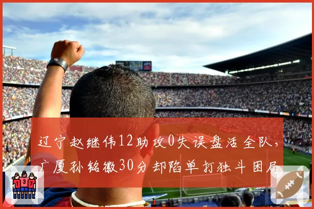 辽宁赵继伟12助攻0失误盘活全队，广厦孙铭徽30分却陷单打独斗困局
