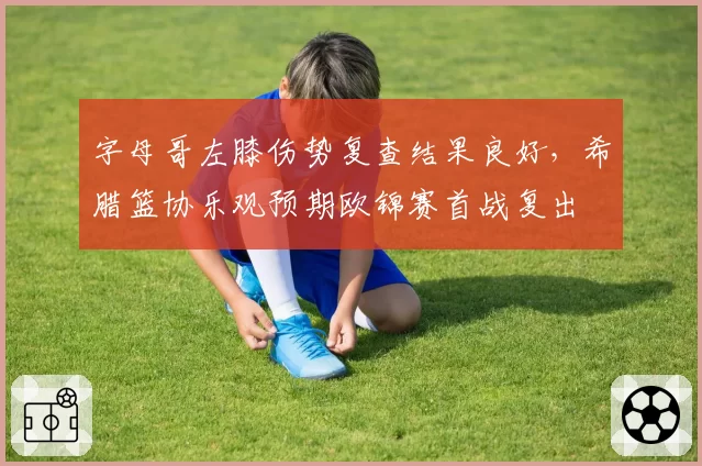 字母哥左膝伤势复查结果良好,希腊篮协乐观预期欧锦赛首战复出