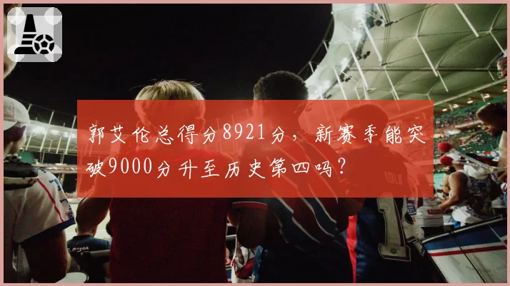 郭艾伦总得分8921分，新赛季能突破9000分升至历史第四吗？