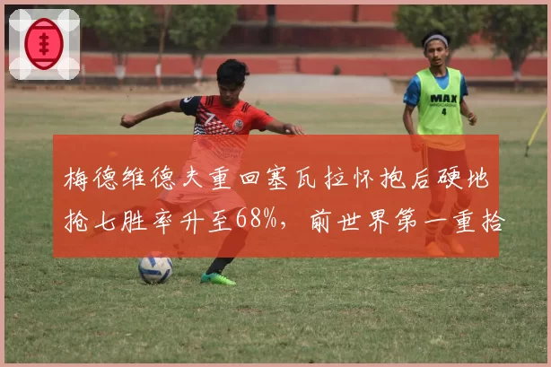 梅德维德夫重回塞瓦拉怀抱后硬地抢七胜率升至68%，前世界第一重拾信心
