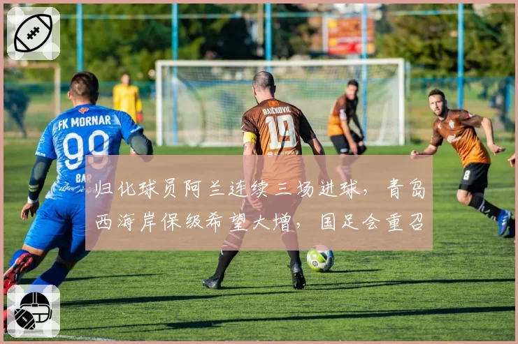归化球员阿兰连续三场进球，青岛西海岸保级希望大增，国足会重召他吗？