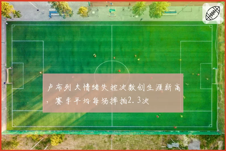 卢布列夫情绪失控次数创生涯新高,赛季平均每场摔拍2.3次