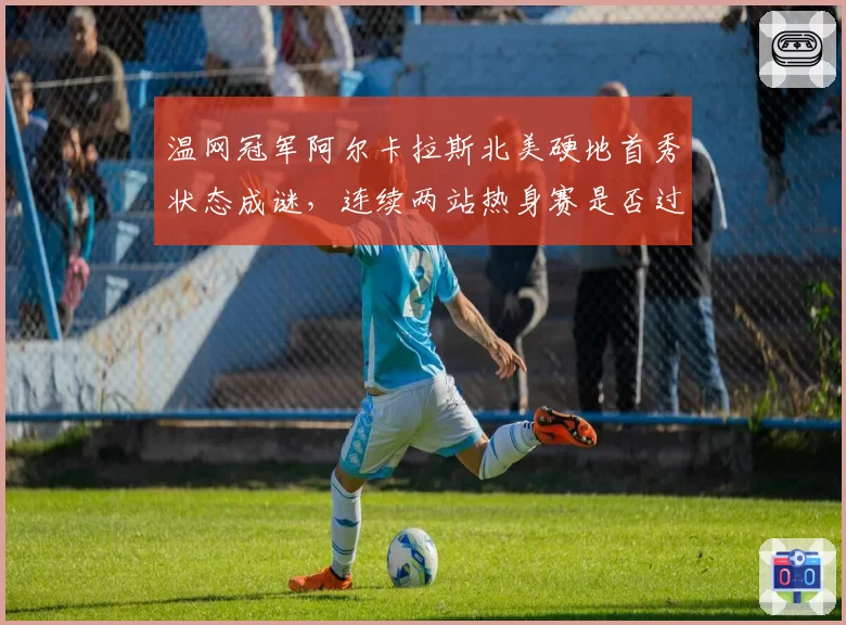 温网冠军阿尔卡拉斯北美硬地首秀状态成谜,连续两站热身赛是否过密?