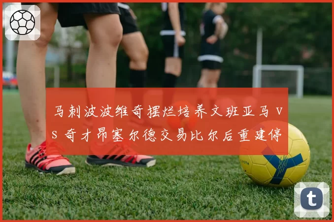 马刺波波维奇摆烂培养文班亚马 vs 奇才昂塞尔德交易比尔后重建停滞,摆烂策略效果差异