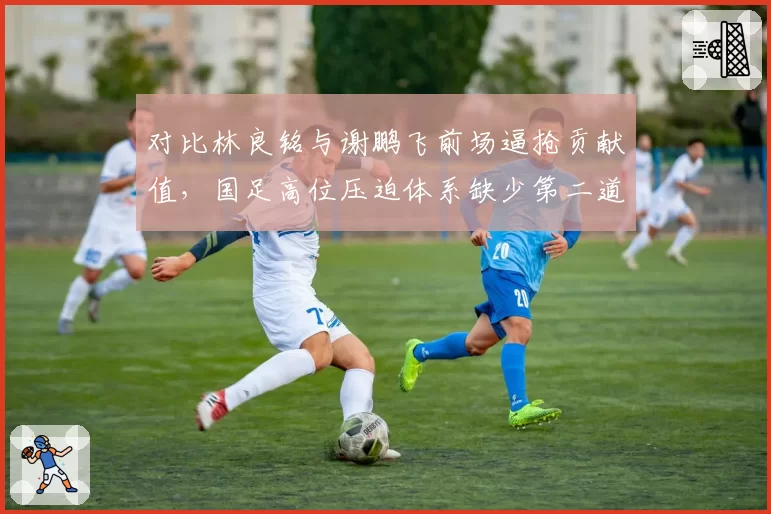 对比林良铭与谢鹏飞前场逼抢贡献值,国足高位压迫体系缺少第二道拦截链