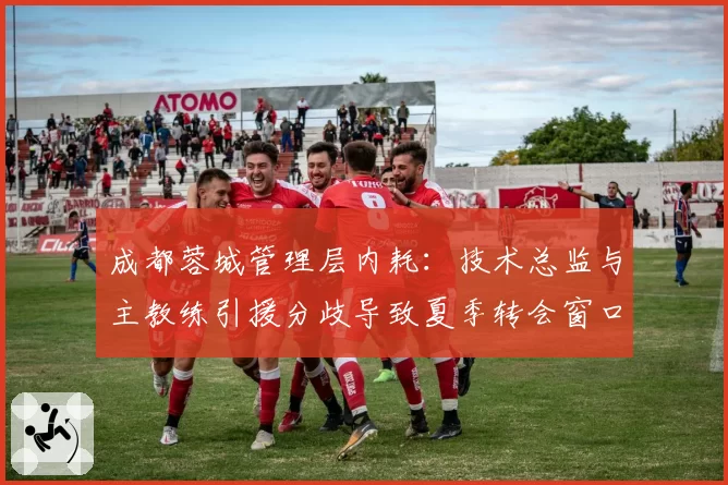 成都蓉城管理层内耗：技术总监与主教练引援分歧导致夏季转会窗口零引援