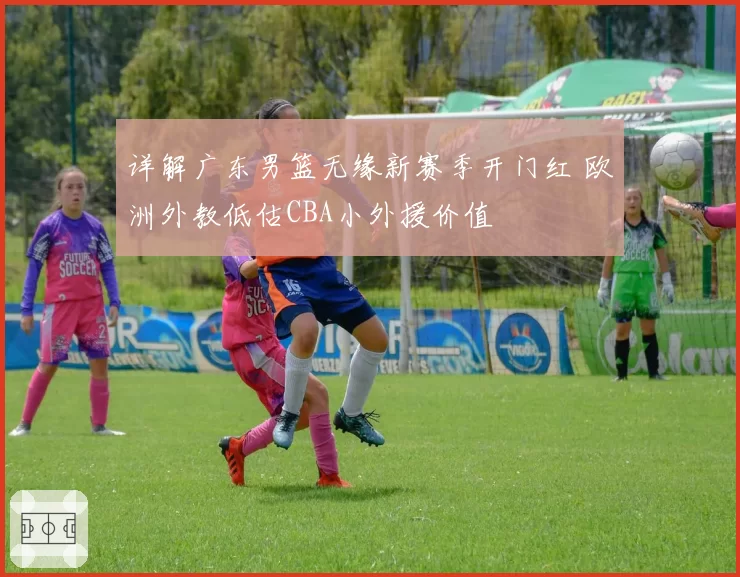 详解广东男篮无缘新赛季开门红 欧洲外教低估CBA小外援价值