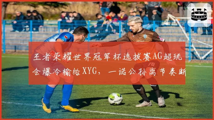 王者荣耀世界冠军杯选拔赛AG超玩会爆冷输给XYG，一诺公孙离节奏断档，出线危机？